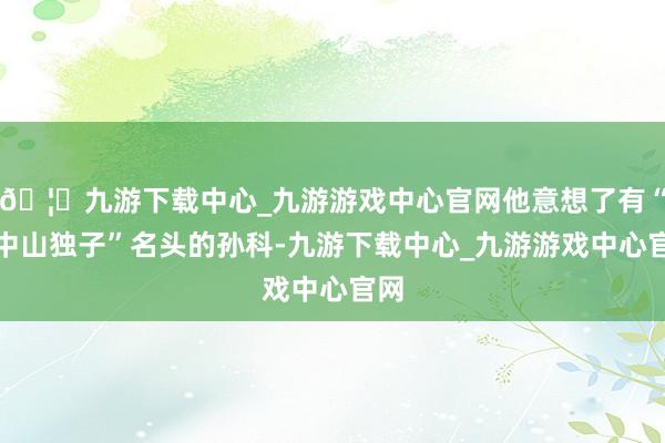 🦄九游下载中心_九游游戏中心官网他意想了有“孙中山独子”名头的孙科-九游下载中心_九游游戏中心官网