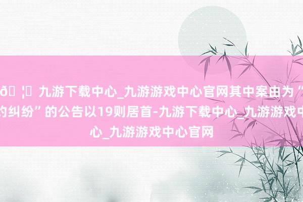 🦄九游下载中心_九游游戏中心官网其中案由为“交易公约纠纷”的公告以19则居首-九游下载中心_九游游戏中心官网