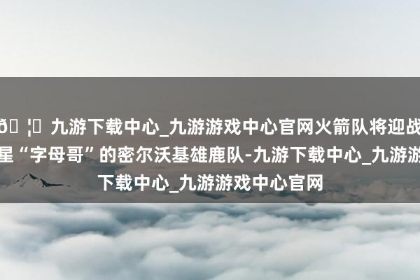 🦄九游下载中心_九游游戏中心官网火箭队将迎战领有超等巨星“字母哥”的密尔沃基雄鹿队-九游下载中心_九游游戏中心官网