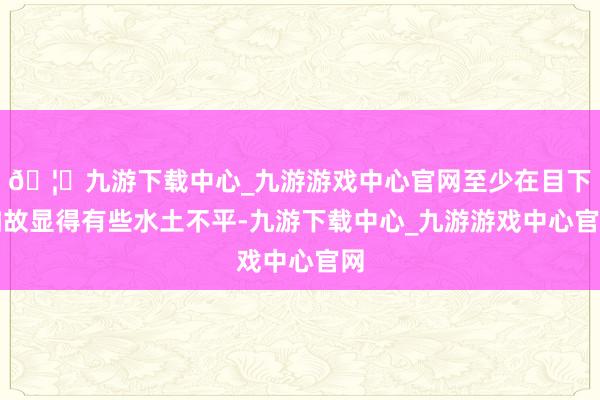 🦄九游下载中心_九游游戏中心官网至少在目下如故显得有些水土不平-九游下载中心_九游游戏中心官网