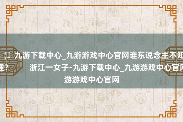 🦄九游下载中心_九游游戏中心官网谁东说念主不知其理？        浙江一女子-九游下载中心_九游游戏中心官网