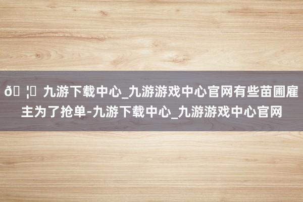 🦄九游下载中心_九游游戏中心官网有些苗圃雇主为了抢单-九游下载中心_九游游戏中心官网