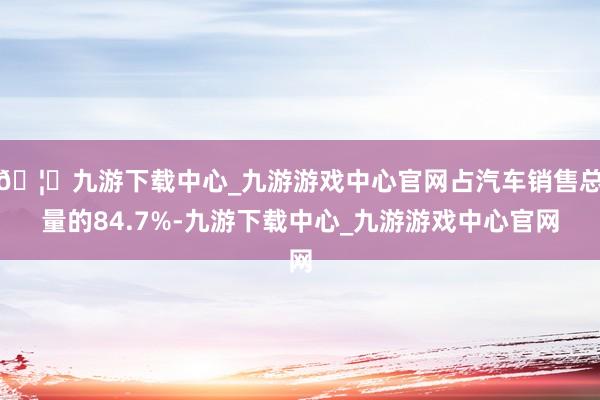 🦄九游下载中心_九游游戏中心官网占汽车销售总量的84.7%-九游下载中心_九游游戏中心官网