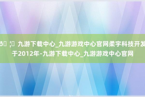 🦄九游下载中心_九游游戏中心官网柔宇科技开发于2012年-九游下载中心_九游游戏中心官网