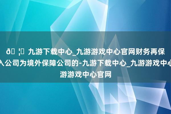 🦄九游下载中心_九游游戏中心官网　　财务再保障分入公司为境外保障公司的-九游下载中心_九游游戏中心官网