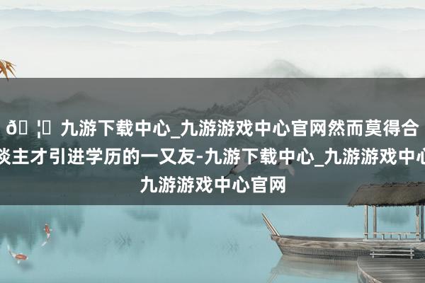 🦄九游下载中心_九游游戏中心官网然而莫得合适东谈主才引进学历的一又友-九游下载中心_九游游戏中心官网