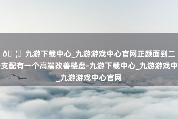 🦄九游下载中心_九游游戏中心官网正颜面到二环东路支配有一个高端改善楼盘-九游下载中心_九游游戏中心官网