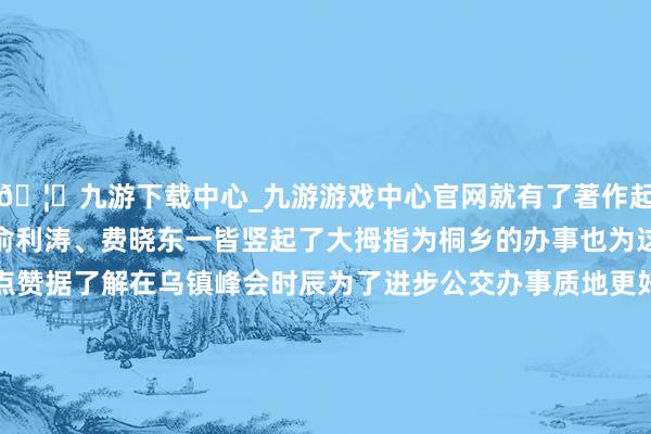 🦄九游下载中心_九游游戏中心官网就有了著作起原那一幕Mourad、俞利涛、费晓东一皆竖起了大拇指为桐乡的办事也为这份越过国界的友谊点赞据了解在乌镇峰会时辰为了进步公交办事质地更好地办事客东谈主及出行寰