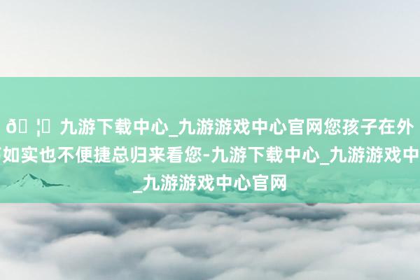 🦄九游下载中心_九游游戏中心官网您孩子在外面闯荡如实也不便捷总归来看您-九游下载中心_九游游戏中心官网