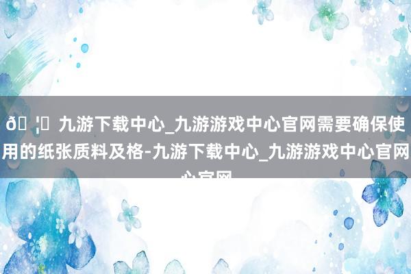 🦄九游下载中心_九游游戏中心官网需要确保使用的纸张质料及格-九游下载中心_九游游戏中心官网