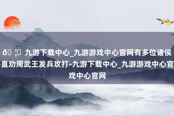 🦄九游下载中心_九游游戏中心官网有多位诸侯平直劝周武王发兵攻打-九游下载中心_九游游戏中心官网