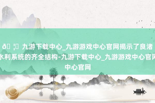 🦄九游下载中心_九游游戏中心官网揭示了良渚水利系统的齐全结构-九游下载中心_九游游戏中心官网