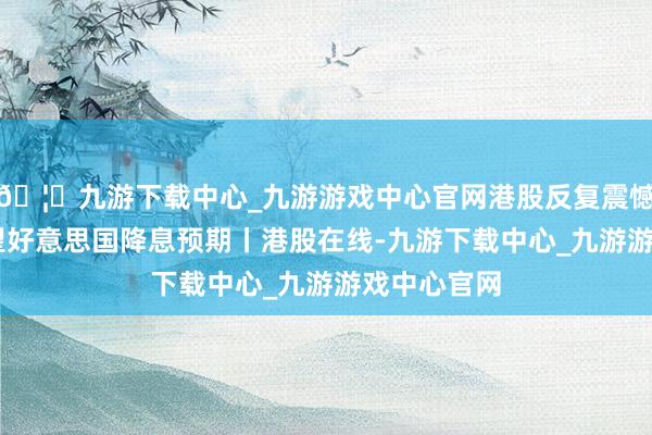 🦄九游下载中心_九游游戏中心官网港股反复震憾 阛阓不雅望好意思国降息预期丨港股在线-九游下载中心_九游游戏中心官网