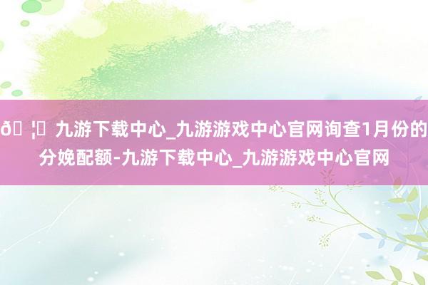 🦄九游下载中心_九游游戏中心官网询查1月份的分娩配额-九游下载中心_九游游戏中心官网