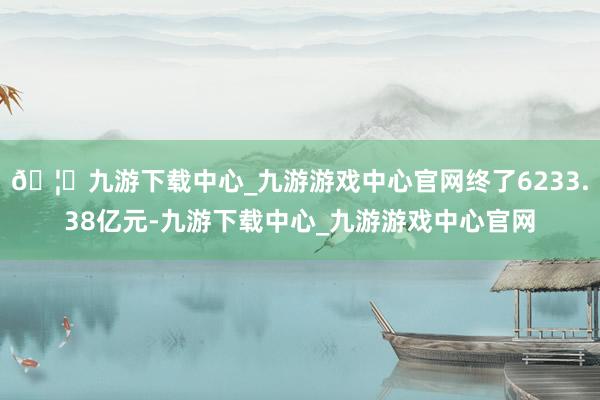 🦄九游下载中心_九游游戏中心官网终了6233.38亿元-九游下载中心_九游游戏中心官网