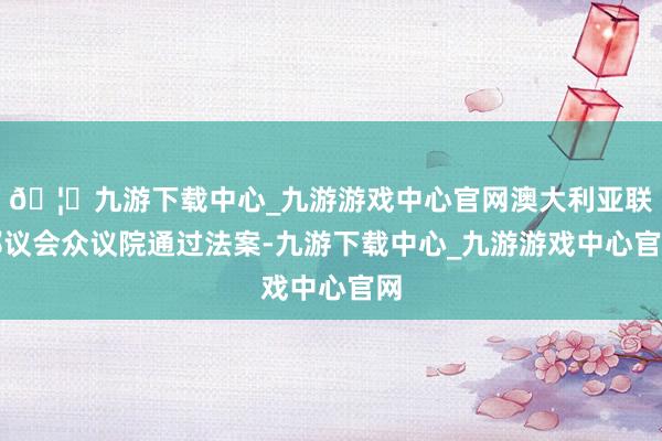 🦄九游下载中心_九游游戏中心官网澳大利亚联邦议会众议院通过法案-九游下载中心_九游游戏中心官网