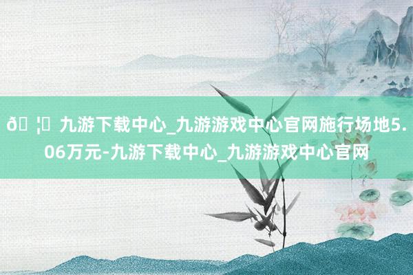 🦄九游下载中心_九游游戏中心官网施行场地5.06万元-九游下载中心_九游游戏中心官网