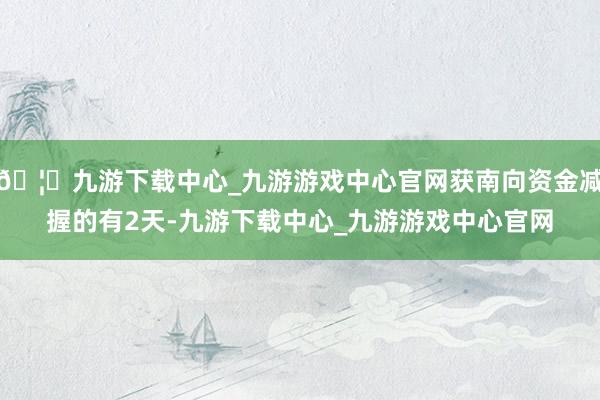 🦄九游下载中心_九游游戏中心官网获南向资金减握的有2天-九游下载中心_九游游戏中心官网