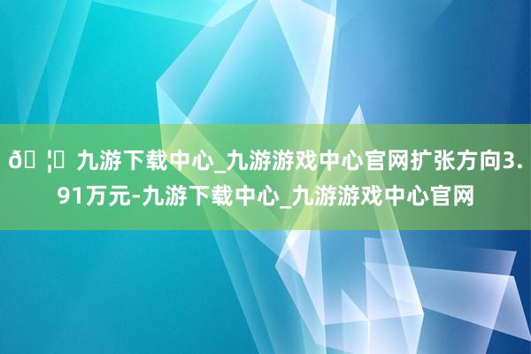 🦄九游下载中心_九游游戏中心官网扩张方向3.91万元-九游下载中心_九游游戏中心官网