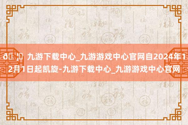 🦄九游下载中心_九游游戏中心官网自2024年12月1日起凯旋-九游下载中心_九游游戏中心官网