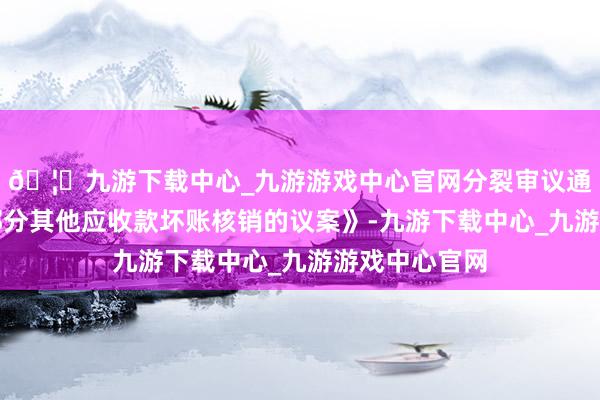 🦄九游下载中心_九游游戏中心官网分裂审议通过了《对于部分其他应收款坏账核销的议案》-九游下载中心_九游游戏中心官网