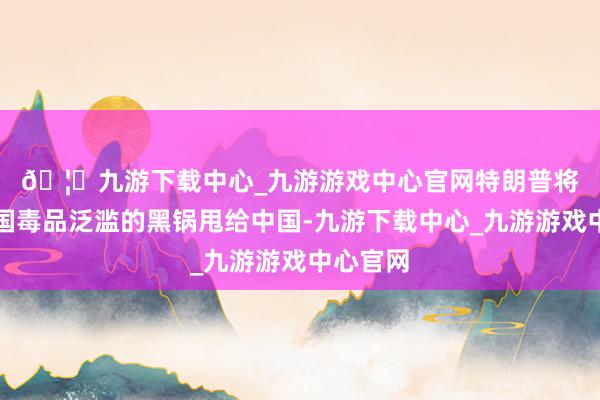 🦄九游下载中心_九游游戏中心官网﻿﻿特朗普将好意思国毒品泛滥的黑锅甩给中国-九游下载中心_九游游戏中心官网