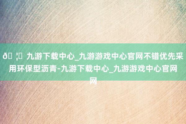 🦄九游下载中心_九游游戏中心官网不错优先采用环保型沥青-九游下载中心_九游游戏中心官网