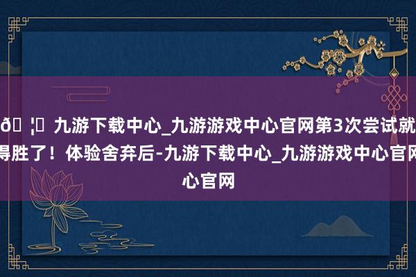 🦄九游下载中心_九游游戏中心官网第3次尝试就得胜了！体验舍弃后-九游下载中心_九游游戏中心官网