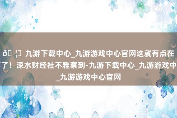 🦄九游下载中心_九游游戏中心官网这就有点在说故事了！深水财经社不雅察到-九游下载中心_九游游戏中心官网