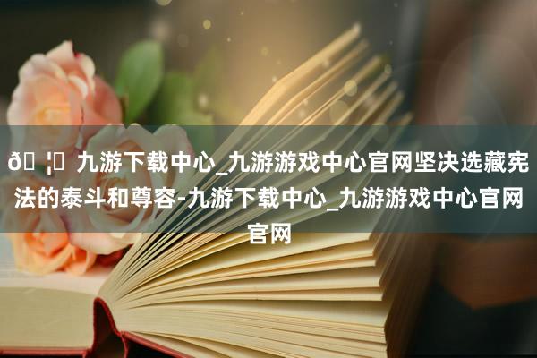 🦄九游下载中心_九游游戏中心官网坚决选藏宪法的泰斗和尊容-九游下载中心_九游游戏中心官网