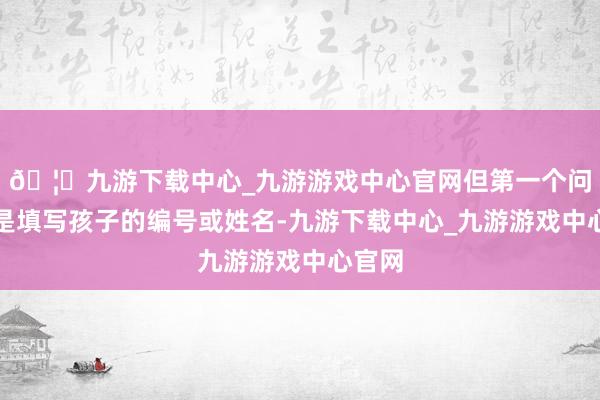 🦄九游下载中心_九游游戏中心官网但第一个问题即是填写孩子的编号或姓名-九游下载中心_九游游戏中心官网