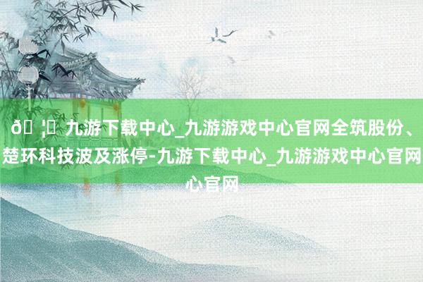🦄九游下载中心_九游游戏中心官网全筑股份、楚环科技波及涨停-九游下载中心_九游游戏中心官网