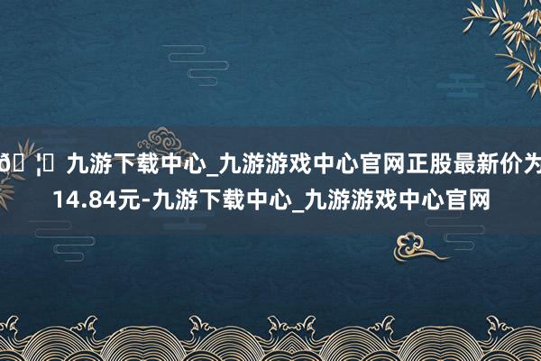 🦄九游下载中心_九游游戏中心官网正股最新价为14.84元-九游下载中心_九游游戏中心官网