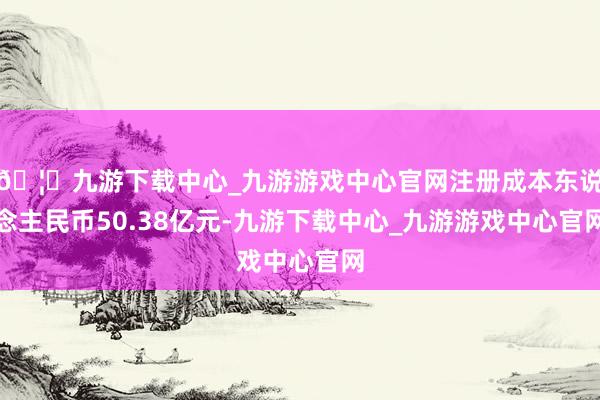 🦄九游下载中心_九游游戏中心官网注册成本东说念主民币50.38亿元-九游下载中心_九游游戏中心官网