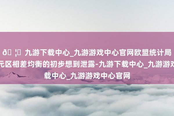 🦄九游下载中心_九游游戏中心官网欧盟统计局发布的欧元区相差均衡的初步想到泄露-九游下载中心_九游游戏中心官网
