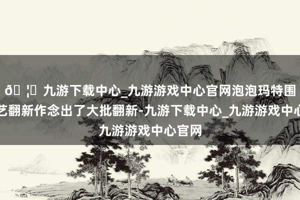 🦄九游下载中心_九游游戏中心官网泡泡玛特围绕工艺翻新作念出了大批翻新-九游下载中心_九游游戏中心官网
