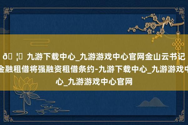 🦄九游下载中心_九游游戏中心官网金山云书记与中信金融租借将强融资租借条约-九游下载中心_九游游戏中心官网
