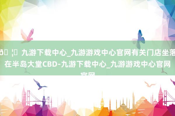 🦄九游下载中心_九游游戏中心官网有关门店坐落在半岛大堂CBD-九游下载中心_九游游戏中心官网