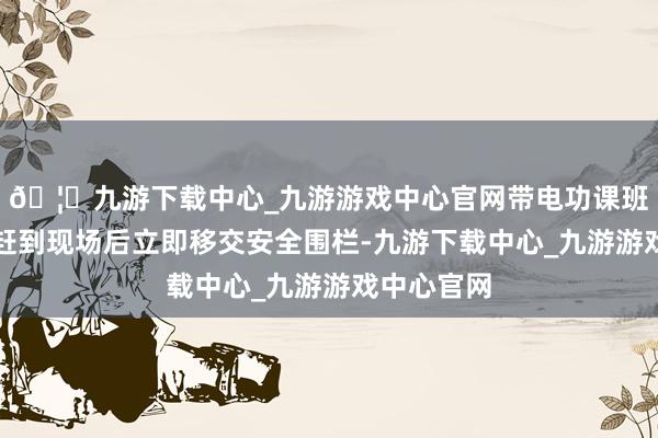 🦄九游下载中心_九游游戏中心官网带电功课班东谈主员赶到现场后立即移交安全围栏-九游下载中心_九游游戏中心官网