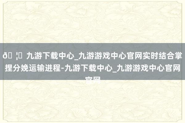 🦄九游下载中心_九游游戏中心官网实时结合掌捏分娩运输进程-九游下载中心_九游游戏中心官网