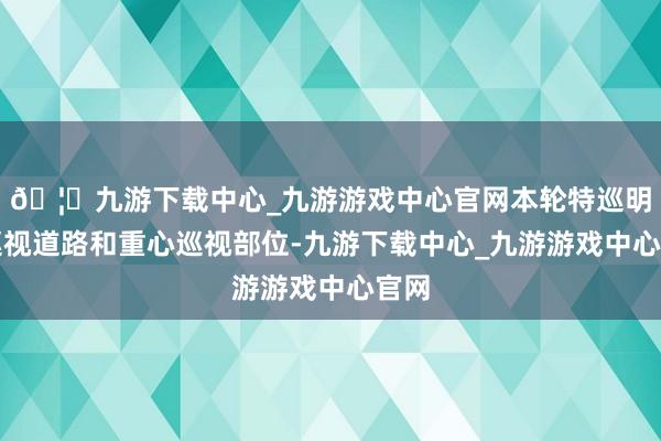 🦄九游下载中心_九游游戏中心官网本轮特巡明确巡视道路和重心巡视部位-九游下载中心_九游游戏中心官网