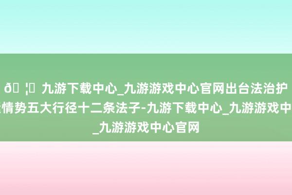 🦄九游下载中心_九游游戏中心官网出台法治护航要紧情势五大行径十二条法子-九游下载中心_九游游戏中心官网