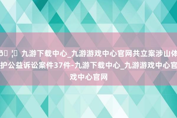 🦄九游下载中心_九游游戏中心官网共立案涉山体保护公益诉讼案件37件-九游下载中心_九游游戏中心官网