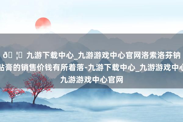 🦄九游下载中心_九游游戏中心官网洛索洛芬钠凝胶贴膏的销售价钱有所着落-九游下载中心_九游游戏中心官网