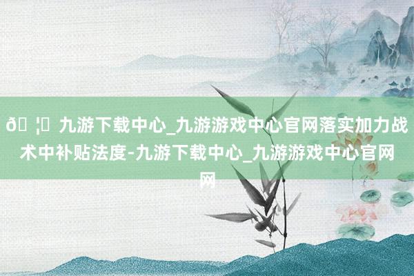 🦄九游下载中心_九游游戏中心官网落实加力战术中补贴法度-九游下载中心_九游游戏中心官网