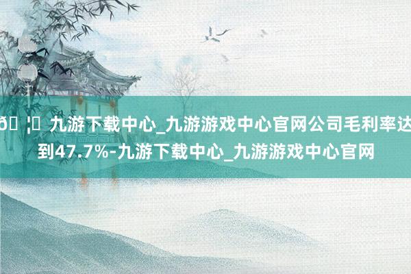 🦄九游下载中心_九游游戏中心官网公司毛利率达到47.7%-九游下载中心_九游游戏中心官网