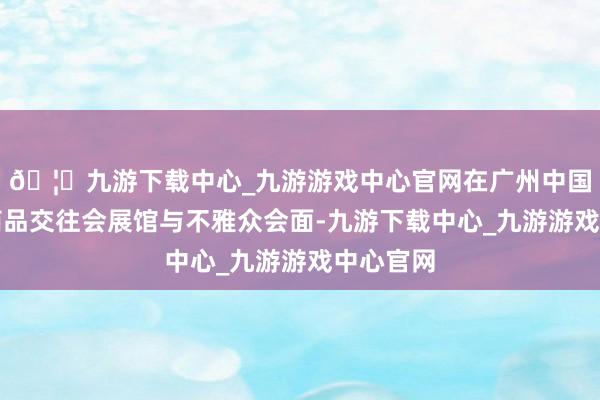🦄九游下载中心_九游游戏中心官网在广州中国收支口商品交往会展馆与不雅众会面-九游下载中心_九游游戏中心官网