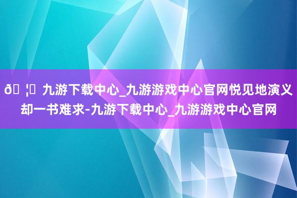 🦄九游下载中心_九游游戏中心官网悦见地演义却一书难求-九游下载中心_九游游戏中心官网