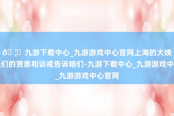 🦄九游下载中心_九游游戏中心官网上海的大姨们用她们的贤惠和训戒告诉咱们-九游下载中心_九游游戏中心官网