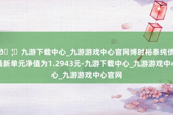 🦄九游下载中心_九游游戏中心官网博时裕泰纯债债券最新单元净值为1.2943元-九游下载中心_九游游戏中心官网